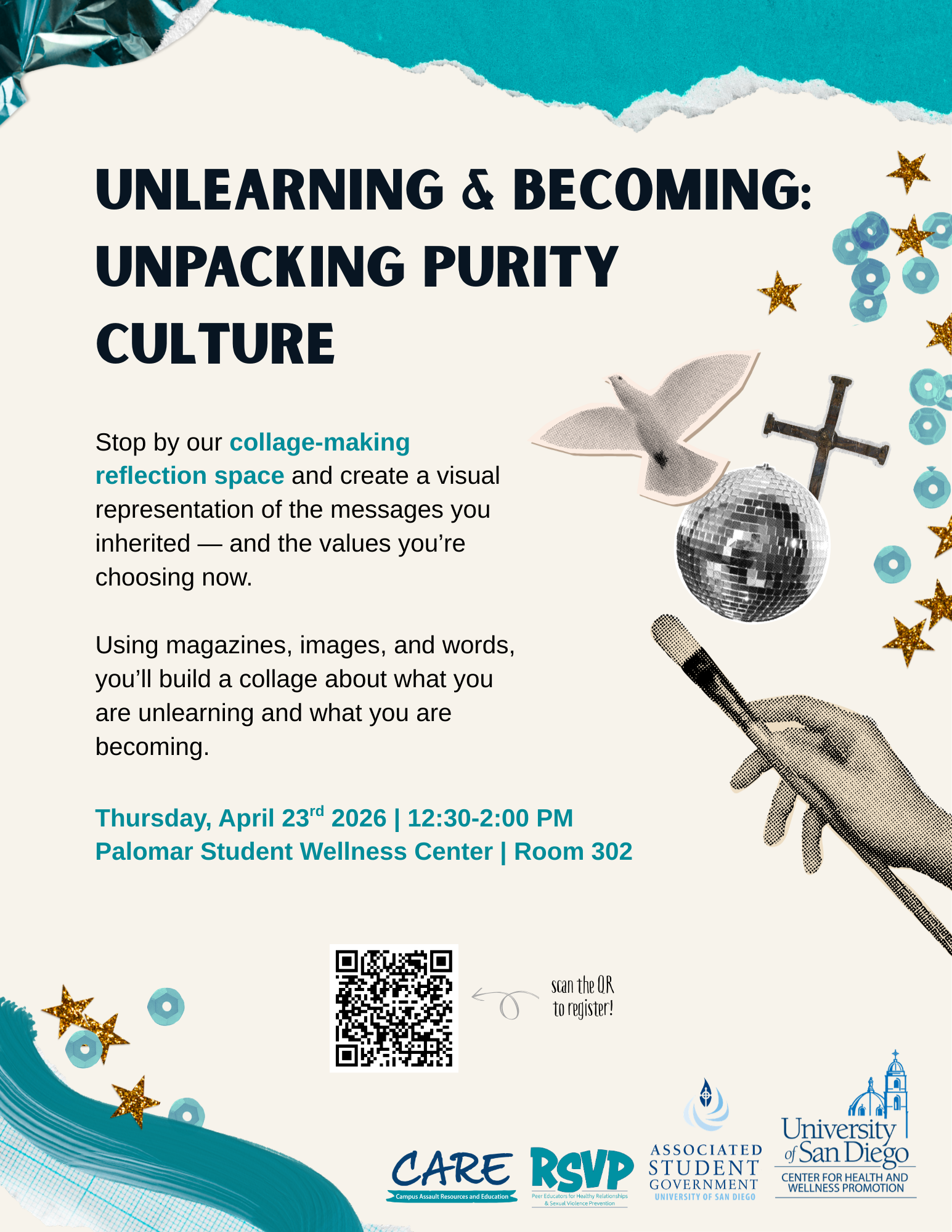 Beige and teel background with various images and the following text: Unlearning & Becoming: Unpacking puirty culture; Stop by our collage-making reflection space and create a visual representation of the messages you inherited -- and the values you're choosing now. Using magazines, images, and words, you'll build a collage about what you are unlearning and what you are becoming. Thursday, April 23rd 2026; 12:30-2:00 PM; Palomar Student Wellness Center; Room 302; There is a QR code and the following logos CARE, RSVP, ASG, and USD