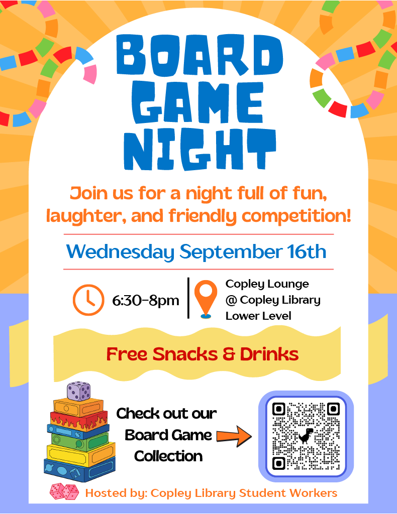 BOARD
GAME
NIGHT
6:30-8pm
Copley Lounge
@ Copley Library
Lower Level
Wednesday September 16th
Join us for a night full of fun,
laughter, and friendly competition!
Hosted by: Copley Library Student Workers
Check out our
Board Game
Collection
