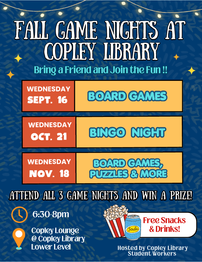FFaallll GGaammee NNiigghhttss aatt
BINGO NIGHT
Sept. 16
oct. 21
BBOOAARRDD GGAAMMEESS
Nov. 18
BBOOAARRDD GGAAMMEESS,,
PPUUZZZZLLEESS && MMOORREE
BOARD GAMES,
PUZZLES & MORE
WEDNESDAY
WEDNESDAY
WEDNESDAY
BBrriinngg aa FFrriieenndd aanndd JJooiinn tthhee FFuunn !!!!
CCoopplleeyy LLiibbrraarryy
Hosted by Copley Library
Student Workers
AATTTTEENNDD AALLLL 33 GGAAMMEE NNIIGGHHTTSS AANNDD WWIINN AA PPRRIIZZEE!!
Free Snacks
& Drinks!
6:30-8pm
Copley Lounge
@ Copley Library
Lower Level