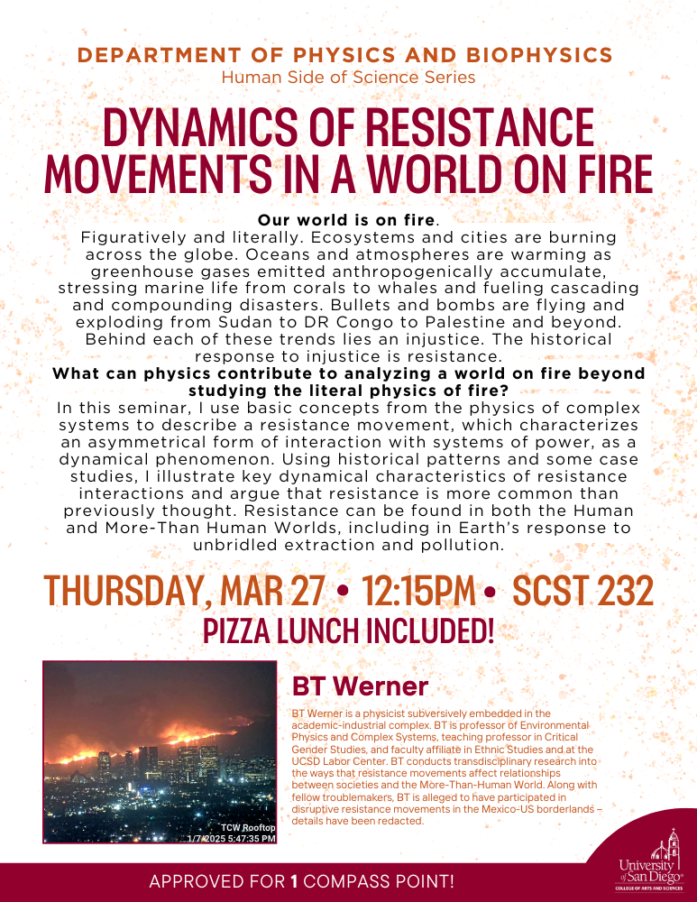 Department of Physics and Biophysics Human Side of Science Seminar. dynamics of resistance movements in a world on fire. Talk Abstract: Our world is on fire. What can physics contribute to analyzing a world on fire beyond studying the literal physics of fire?Thursday, March 27 at 12:15PM SCST 232. Pizza Lunch included. A talk by BT Werner. T Werner is a physicist subversively embedded in the academic-industrial complex. BT is professor of Environmental Physics and Complex Systems, teaching professor in Critical Gender Studies, and faculty affiliate in Ethnic Studies and at the UCSD Labor Center.  Approved for 1 compass point. 